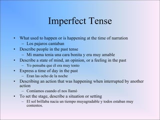 Imperfect Tense What used to happen or is happening at the time of narration Los pajaros cantaban Describe people in the past tense Mi mama tenia una cara bonita y era muy amable Describe a state of mind, an opinion, or a feeling in the past Yo pensaba que él era muy tonto Express a time of day in the past Eran las ocho de la noche Describing an action that was happening when interrupted by another action Comíamos cuando el nos llamó To set the stage, describe a situation or setting El sol brillaba nacia un tiempo muyagradable y todos estaban muy contentos. 