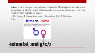 • -ísimo is used to express superlatives in Spanish. Most adjectives can be made 
superlative by adding –ísimo. Others can be irregular, needing a g, c, or even z 
to satisfy their superlative needs. 
• Ex: blanco  blanquísimo, largo  larguísimo, feliz  felicísimo 
• Also: 
-ísimo(a), and g/c/z 
 