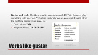 • Gustar and verbs like it are used in association with IOP’s to describe what 
something is to a person. Verbs like gustar always are conjugated based off of 
the the thing that is being liked, etc. 
• Gusto mi taco. NO 
• Me gusta mi taco. YEEEEESSSS 
Verbs like gustar 
 