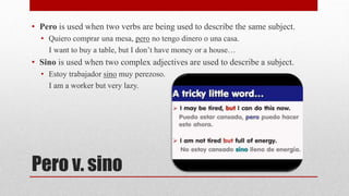 • Pero is used when two verbs are being used to describe the same subject. 
• Quiero comprar una mesa, pero no tengo dinero o una casa. 
I want to buy a table, but I don’t have money or a house… 
• Sino is used when two complex adjectives are used to describe a subject. 
• Estoy trabajador sino muy perezoso. 
I am a worker but very lazy. 
Pero v. sino 
 