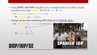 • Using DOP’s and IOP’s together isn’t as complicated as you think. Simply 
remember this order: subject  IOP  DOP  verb 
• Ex: Mi abuela compra unas floras a mí. 
 Mi abluela me las compra. 
• Always use se when combining IOP’s that are in Ud./Uds. form. 
• Ex: Mi abuela da un regalo a mis hermanos. 
les 
Mi abuela se lo da. 
DOP/IOP/SE 
 