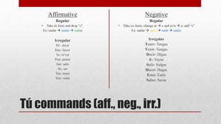Affirmative 
Regular 
• Take tú form and drop “s”. 
Ex: nadar  nadas  nadas 
Irregular 
Di - decir 
Haz- hacer 
Ve- ir/ver 
Pon- poner 
Sal- salir 
Se- ser 
Ten- tener 
Ven- venir 
Negative 
Regular 
• Take yo form, change ar  e and er/ir  a; add “s” 
Ex: nadar  nado  nade  nades 
Irregular 
Tener- Tengas 
Venir- Vengas 
Decir- Digas 
Ir- Vayas 
Salir- Salgas 
Hacer- Hagas 
Estar- Estés 
Saber- Secas 
Tú commands (aff., neg., irr.) 
 