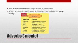 • add -mente to the feminine singular form of an adjective 
• When two adverbs modify same word, only the second one has -mente 
ending. 
Adverbs (-mente) 
 