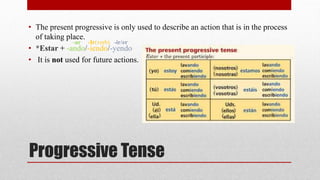 • The present progressive is only used to describe an action that is in the process 
of taking place. 
-ar -Ir(verb) -ir/er 
• *Estar + -ando/-iendo/-yendo 
• It is not used for future actions. 
Progressive Tense 
