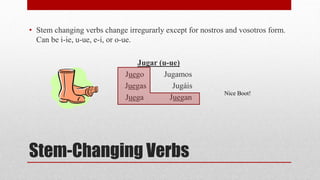 • Stem changing verbs change irregurarly except for nostros and vosotros form. 
Can be i-ie, u-ue, e-i, or o-ue. 
Jugar (u-ue) 
Juego Jugamos 
Juegas Jugáis 
Juega Juegan 
Stem-Changing Verbs 
Nice Boot! 
 