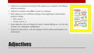 • Adjectives in spanish are used just like adjectives in english, describing a 
noun in a sentence. 
• Adjectives usually come after a noun in a sentence. 
• Most adjectives have different endings when applying to male/female 
people or things. 
• Male: ends in –o 
• Female: ends in –a 
• Some adjectives do not change for males, instead adding an –a to the end 
of them. (ex: trabajador, trabajadora) 
• Adjectives that end in –e do not change at all for males and females. (ex: 
interesante) 
Adjectives 
 