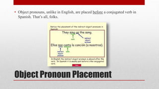 • Object pronouns, unlike in English, are placed before a conjugated verb in 
Spanish. That’s all, folks. 
Object Pronoun Placement 
 