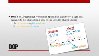 • DOP’s or Direct Object Pronouns in Spanish are used before a verb in a 
sentence to tell what is being done by the verb. (to what or whom) 
• Ex: Mi hermano cepilla sus dientes. 
 Mi hermano los cepilla. 
DOP 
 