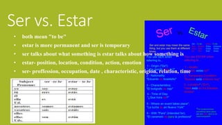 Ser vs. Estar 
• both mean "to be" 
• estar is more permanent and ser is temporary 
• ser talks about what something is estar talks about how something is 
• estar- position, location, condition, action, emotion 
• ser- proffession, occupation, date , characteristic, origion, relation, time 
 