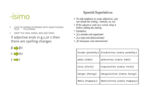 -ísimo 
• USED TO EXPRESS EXTREMES WITH ADJECTIVES(EX. 
FELIZ FELICÍSIMO) 
• DROP THE FINAL VOWEL AND ADD ÍSIMO 
if adjective ends in g,c,or z then 
there are spelling changes 
g gu 
c qu 
z c 
 