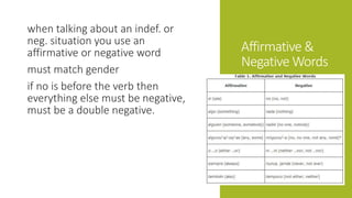 Affirmative & 
Negative Words 
when talking about an indef. or 
neg. situation you use an 
affirmative or negative word 
must match gender 
if no is before the verb then 
everything else must be negative, 
must be a double negative. 
 