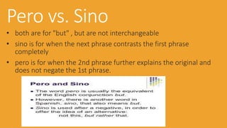 Pero vs. Sino 
• both are for "but" , but are not interchangeable 
• sino is for when the next phrase contrasts the first phrase 
completely 
• pero is for when the 2nd phrase further explains the original and 
does not negate the 1st phrase. 
 