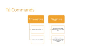 Tú Commands 
Affirmative 
tù form and drop the ''s'' 
di,haz,ve,pon,ven,sal,sé,ten 
Negative 
take yo form and change 
ending if a to e if e or i then 
to a 
no digas,no hagas,no 
vayas,no pongas,no salgas, 
no seas,no tengas, no 
vengas 
 