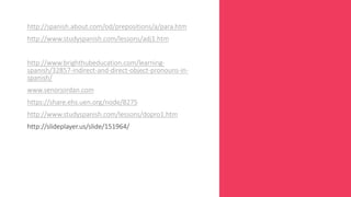 http://spanish.about.com/od/prepositions/a/para.htm 
http://www.studyspanish.com/lessons/adj1.htm 
http://www.brighthubeducation.com/learning-spanish/ 
32857-indirect-and-direct-object-pronouns-in-spanish/ 
www.senorjordan.com 
https://share.ehs.uen.org/node/8275 
http://www.studyspanish.com/lessons/dopro1.htm 
http://slideplayer.us/slide/151964/ 
