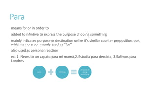 Para 
means for or in order to 
added to infintive to express the purpose of doing something 
mainly indicates purpose or destination unlike it's similar counter preposition, por, 
which is more commonly used as ''for'' 
also used as personal reaction 
ex. 1. Necesito un zapato para mí mamá,2. Estudia para dentista, 3.Salimos para 
Londres 
para infinitive 
purpose of 
doing 
something 
 