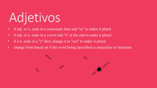 Adjetivos 
• if adj. or n. ends in a consonant then add ''es'' to make it plural 
• if adj. or n. ends in a vowel add ''s'' at the end to make it plural 
• if a n. ends in a ''z'' then change it to ''ces'' to make it plural 
• change form based on if the word being described is masculine or feminine 
 