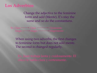 Los Adverbios
               Change the adjective to the feminine
                form and add (Mente). E’s stay the
                 same and so do the constantans.

  Ex. Claro        Clara        Claramente
      Alegre       Alegre       Alegremente


      When using two adverbs, the first changes
      to feminine form but does not add mente.
      The second is changed regularly.

        Ex. Juan trabaja lenta y cuidosamente. El
        chico le hablo clara y cortesmente.
 