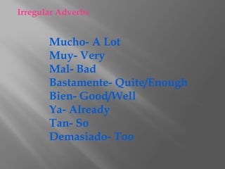 Irregular Adverbs


       Mucho- A Lot
       Muy- Very
       Mal- Bad
       Bastamente- Quite/Enough
       Bien- Good/Well
       Ya- Already
       Tan- So
       Demasiado- Too
 
