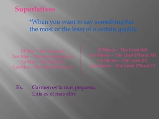 Superlatives
        *When you want to say something has
        the most or the least of a certain quality.


    El Mas – The most (m)            El Menos – The Least (M)
Los Mas – The most (plural, m)   Los Menos – The Least (Plural, M)
    La Mas – The Most (F)            La Menos – The Least (F)
Las Mas – The Most (Plural, F)   Las Menos – The Least (Plural, F)



 Ex.     Carmen es la mas pequena.
         Luis es el mas alto.
 