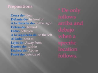 Prepositions
                                  * De only
 Cerca de- Near
 Delante de- In front of
                                  follows
 A la derecha de- to the right    arriba and
 Detras de- behind
 Entre- between                   debajo
 A la izquierda de- to the left
 Al lado- next to
                                  when a
 Lejos de- Away from              specific
 Dentro de- within
 Encima de- Above                 location
 Fuera de- outside of
                                  follows.
 