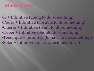 Modal Verbs

•Ir + Infinitive (going to do something)
•Poder + Infinitive (are able to do something)
•Querer + Infinitive (want to do something)
•Deber + Infinitive (Should do something)
•Tener que + Infinitive (to have to do something)
•Soler + Infinitive (to be accustomed to… )
 