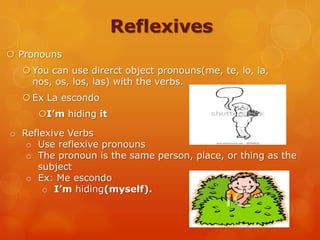 Reflexives
 Pronouns
 You can use direrct object pronouns(me, te, lo, la,
nos, os, los, las) with the verbs.
 Ex La escondo
I’m hiding it
o Reflexive Verbs
o Use reflexive pronouns
o The pronoun is the same person, place, or thing as the
subject
o Ex: Me escondo
o I’m hiding(myself).
 