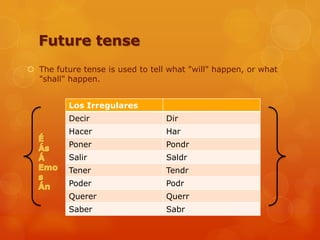 Future tense
 The future tense is used to tell what "will" happen, or what
"shall" happen.
Los Irregulares
Decir Dir
Hacer Har
Poner Pondr
Salir Saldr
Tener Tendr
Poder Podr
Querer Querr
Saber Sabr
 