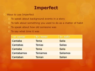 Imperfect
 Ways to use Imperfect
 To speak about background events in a story
 To talk about something you used to do as a matter of habit
 To speak about how old someone was
 To say what time it was
-ar cantar Er- tener Ir- salir
Cantaba Tenia Salia
Cantabas Tenias Salias
Cantaba Tenia Salia
Cantabamos Teniamos Saliamos
Cantaban Tenian Salian
 