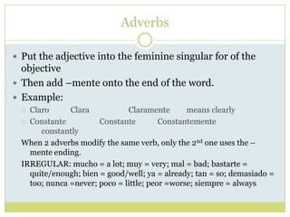 Adverbs

 Put the adjective into the feminine singular for of the
  objective
 Then add –mente onto the end of the word....