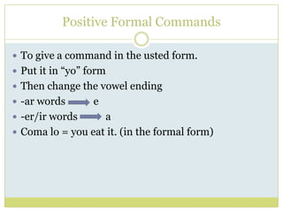 Positive Formal Commands

 To give a command in the usted form.
 Put it in “yo” form
 Then change the vowel ending
 -a...