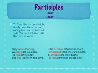 Participles
                               ....past
                               ....past

 To form the past participle,
 simply drop the infinitive
 ending (-ar, -er, -ir) and add
 -ado (for -ar verbs) or -ido
 (for -er, -ir verbs).




They were studying.               Ellos estaban estudiando ahora.
We were selling a novel           Estábamos vendiendo una novela.
He was eating a lot.              Él estaba comiendo mucho.
She was leaving in two days.       Estaba partiendo en dos días.
 