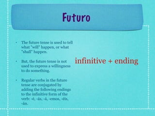 Futuro

•   The future tense is used to tell
    what "will" happen, or what
    "shall" happen.

•   But, the future tense is not       infinitive + ending
    used to express a willingness
    to do something.

•   Regular verbs in the future
    tense are conjugated by
    adding the following endings
    to the infinitive form of the
    verb: -é, -ás, -á, -emos, -éis,
    -án.
 