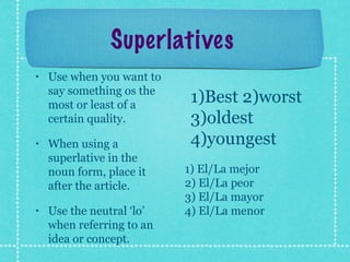 Superlatives
•   Use when you want to
    say something os the
    most or least of a
                            1)Best 2)worst
    certain quality.        3)oldest
•   When using a            4)youngest
    superlative in the
    noun form, place it    1) El/La mejor
    after the article.     2) El/La peor
                           3) El/La mayor
•   Use the neutral ‘lo’   4) El/La menor
    when referring to an
    idea or concept.
 