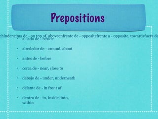 Prepositions
ehindencima de - on top of, aboveenfrente de - oppositefrente a - opposite, towardsfuera de
         • al lado de - beside

         •   alrededor de - around, about

         •   antes de - before

         •   cerca de - near, close to

         •   debajo de - under, underneath

         •   delante de - in front of

         •   dentro de - in, inside, into,
             within
 