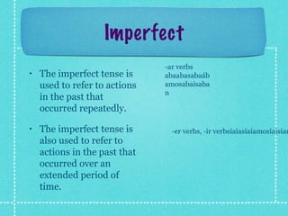 Imperfect
                               -ar verbs
•   The imperfect tense is     abaabasabaáb
    used to refer to actions   amosabaisaba
                               n
    in the past that
    occurred repeatedly.

•   The imperfect tense is      -er verbs, -ir verbsíaíasíaíamosíaisían
    also used to refer to
    actions in the past that
    occurred over an
    extended period of
    time.
 