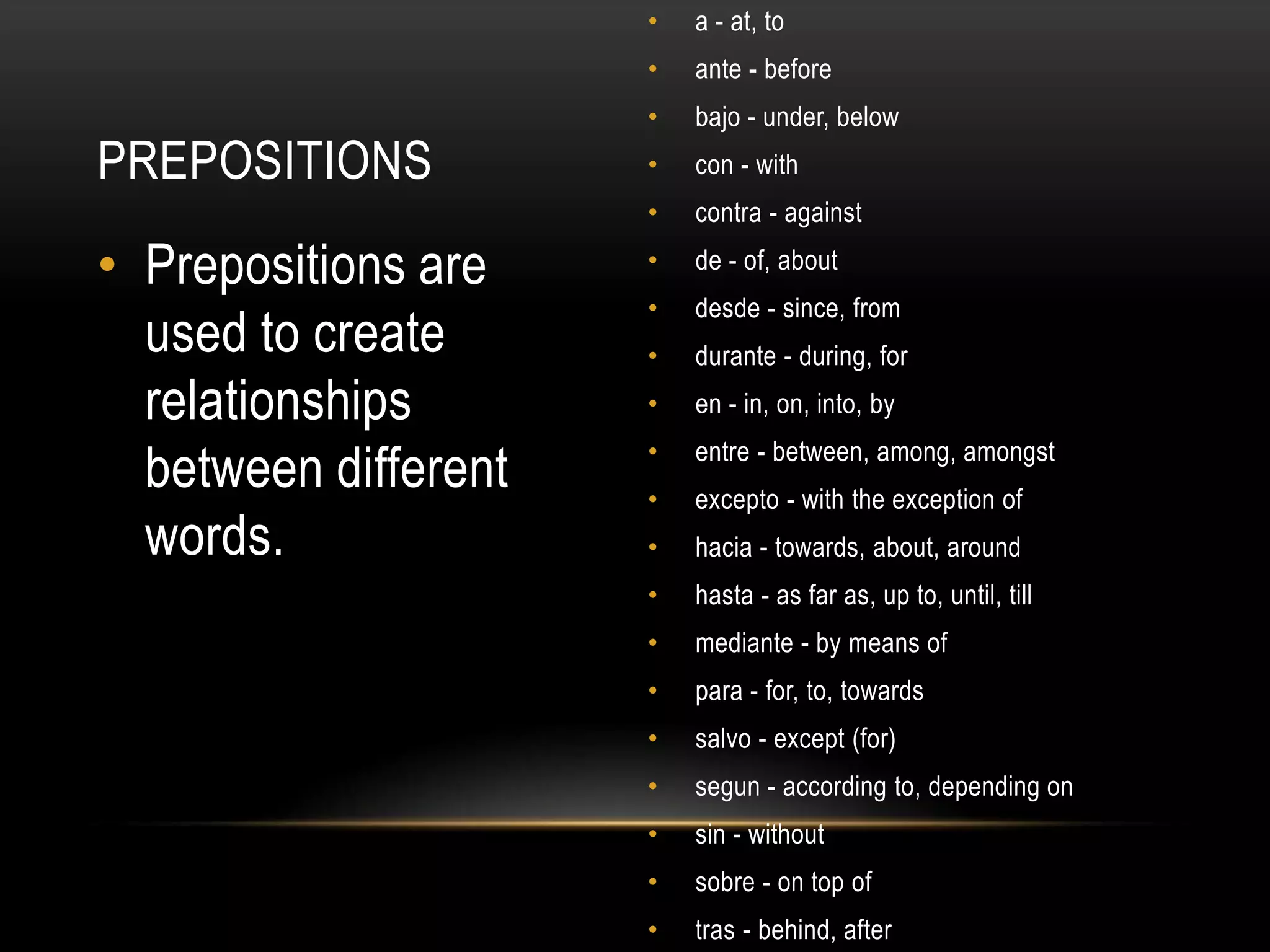 •   a - at, to
                      •   ante - before
                      •   bajo - under, below
PREPOSITIONS          •   con - with
                      •   contra - against

• Prepositions are    •   de - of, about
                      •   desde - since, from
  used to create      •   durante - during, for
  relationships       •   en - in, on, into, by

  between different   •
                      •
                          entre - between, among, amongst
                          excepto - with the exception of
  words.              •   hacia - towards, about, around
                      •   hasta - as far as, up to, until, till
                      •   mediante - by means of
                      •   para - for, to, towards
                      •   salvo - except (for)
                      •   segun - according to, depending on
                      •   sin - without
                      •   sobre - on top of
                      •   tras - behind, after
 