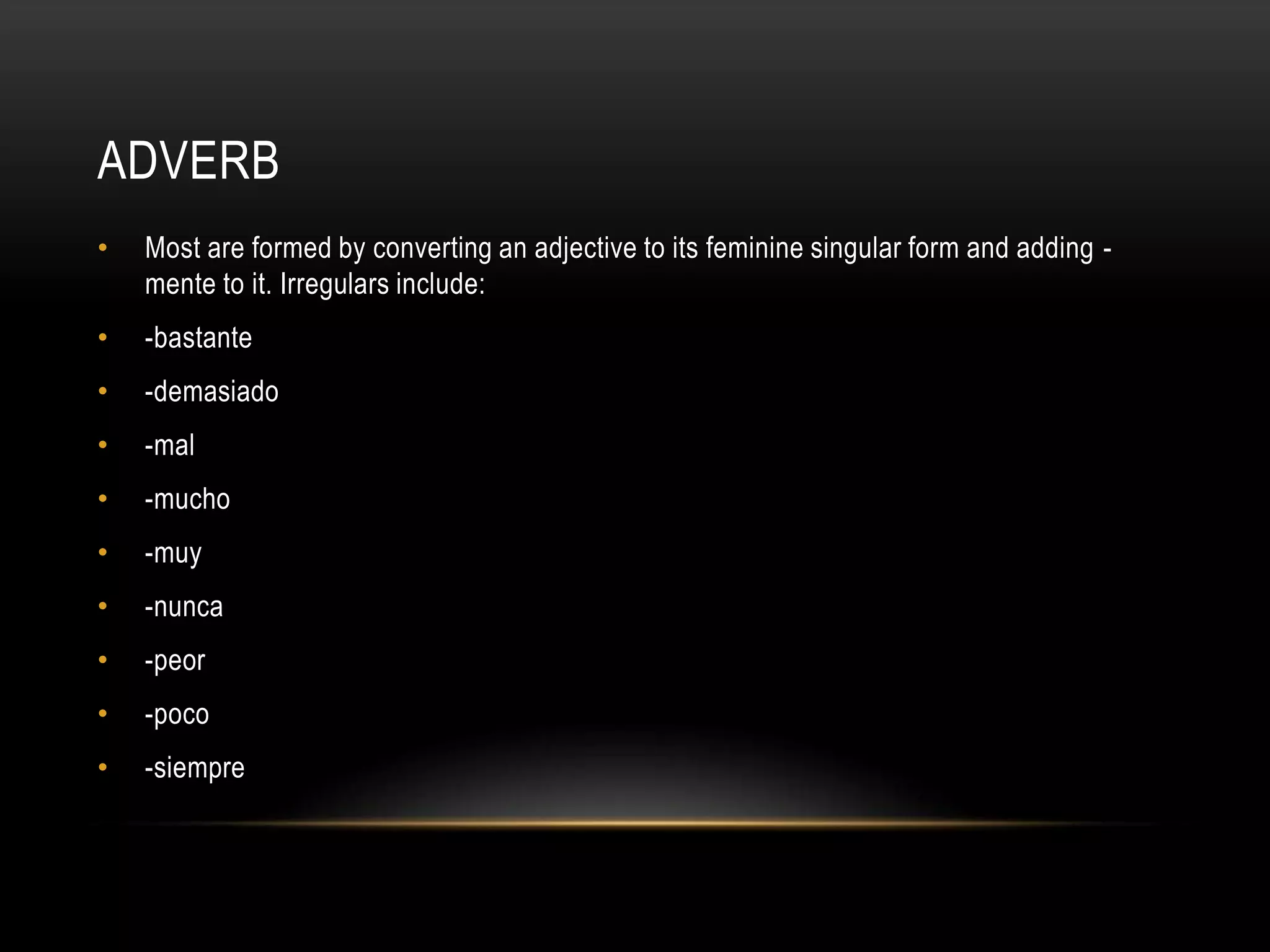ADVERB
•   Most are formed by converting an adjective to its feminine singular form and adding -
    mente to it. Irregulars include:
•   -bastante
•   -demasiado
•   -mal
•   -mucho
•   -muy
•   -nunca
•   -peor
•   -poco
•   -siempre
 