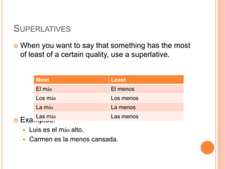 SUPERLATIVES
   When you want to say that something has the most
    of least of a certain quality, use a superlative.


        Most                  Least
        El más                El menos
        Los más               Los menos
        La más                La menos
        Las más               Las menos
   Examples:
     Luis es el más alto.
     Carmen es la menos cansada.
 