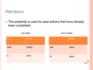 PRETÈRITO

   The prederite is used for past actions that have already
    been completed.

             -ar verbs                    -er/-ir verbs

é                 amos            í                imos


aste              asteis          iste             isteis


ó                 aron            ió               ieron
 