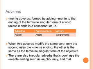 ADVERBS
   -mente adverbs: formed by adding –mente to the
    ending of the feminine singular form of a word
    unless it ends in a consonant or –e.
        Adjective     Feminine form   Adverb
        Alegre        Alegre          Alegremente


 When two adverbs modify the same verb, only the
  socond uses the –mente ending; the other is the
  same as the feminine singular form of the adjective.
 There are also irregular adverbs that’s don’t use the
  –mente ending such as mucho, muy, and mal.
 