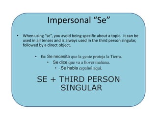 Impersonal “Se”When using “se”, you avoid being specific about a topic.  It can be used in all tenses and is always used in the third person singular, followed by a direct object. Ex: Senecesitaque la genteproteja la Tierra.Sedicequeva a llovermañana.Sehablaespañolaquí.SE + THIRD PERSON SINGULAR 
