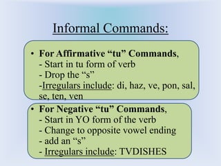 Informal Commands: For Affirmative “tu” Commands,                         - Start in tu form of verb                                - Drop the “s”                                             -Irregulars include: di, haz, ve, pon, sal, se, ten, ven