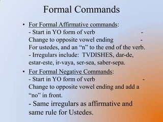 For Negative “tu” Commands,                       - Start in YO form of the verb                       - Change to opposite vowel ending                         - add an “s”                                                - Irregulars include: TVDISHESFormal CommandsFor Formal Affirmative commands:                - Start in YO form of verb                             -Change to opposite vowel ending                 -For ustedes, and an “n” to the end of the verb.                                                        - Irregulars include:  TVDISHES, dar-de, estar-este, ir-vaya, ser-sea, saber-sepa. 