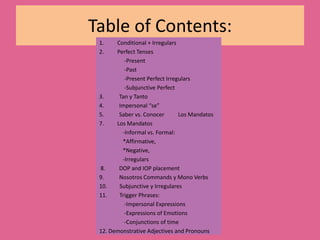 Table of Contents:Conditional + IrregularsPerfect Tenses                  -Present                   -Past                  -Present Perfect Irregulars                   -Subjunctive Perfect3.           Tan y Tanto4.           Impersonal “se”5.           Saber vs. ConocerLos MandatosLos Mandatos                -Informal vs. Formal:*Affirmative, *Negative,                  -Irregulars 8.          DOP and IOP placement9.           Nosotros Commands y Mono Verbs10.         Subjunctive y Irregulares11.         Trigger Phrases:                   -Impersonal Expressions                  -Expressions of Emotions                  -Conjunctions of time12. Demonstrative Adjectives and Pronouns