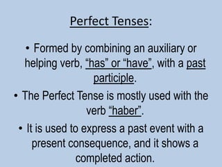 Perfect Tenses:Formed by combining an auxiliary or helping verb, “has” or “have”, with a past participle. The Perfect Tense is mostly used with the verb “haber”. It is used to express a past event with a present consequence, and it shows a completed action. 