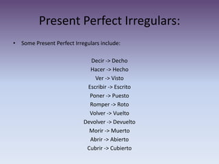 Present Perfect Irregulars: Some Present Perfect Irregulars include: Decir -> DechoHacer -> HechoVer -> VistoEscribir -> EscritoPoner -> PuestoRomper -> RotoVolver -> VueltoDevolver -> DevueltoMorir -> MuertoAbrir -> AbiertoCubrir -> Cubierto