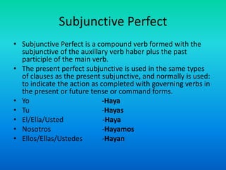 Subjunctive PerfectSubjunctive Perfect is a compound verb formed with the subjunctive of the auxillary verb haber plus the past participle of the main verb. The present perfect subjunctive is used in the same types of clauses as the present subjunctive, and normally is used: to indicate the action as completed with governing verbs in the present or future tense or command forms.Yo -HayaTu                                         -HayasEl/Ella/Usted                      -HayaNosotros                             -HayamosEllos/Ellas/Ustedes           -Hayan
