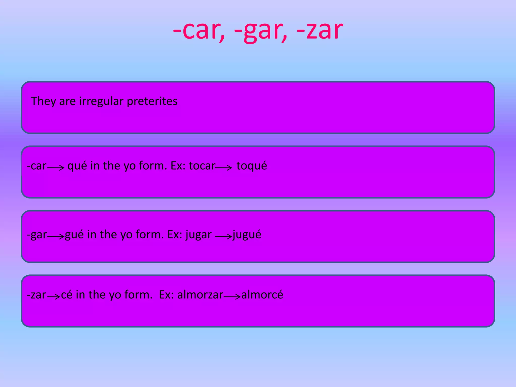 -car, -gar, -zar

They are irregular preterites




-car    qué in the yo form. Ex: tocar    toqué




-gar   gué in the yo form. Ex: jugar     jugué



-zar   cé in the yo form. Ex: almorzar    almorcé
 