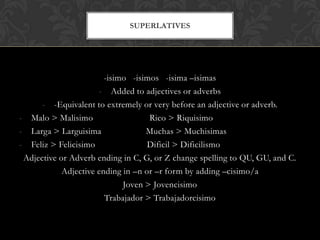 SUPERLATIVES




                        -isimo -isimos -isima –isimas
                      - Added to adjectives or adverbs
      - -Equivalent to extremely or very before an adjective or adverb.
- Malo > Malisimo                   Rico > Riquisimo
- Larga > Larguisima               Muchas > Muchisimas
- Feliz > Felicisimo                Dificil > Dificilismo
 Adjective or Adverb ending in C, G, or Z change spelling to QU, GU, and C.
            Adjective ending in –n or –r form by adding –cisimo/a
                             Joven > Jovencisimo
                        Trabajador > Trabajadorcisimo
 