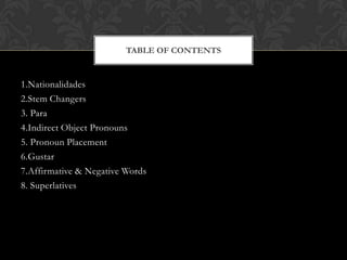 TABLE OF CONTENTS


1.Nationalidades
2.Stem Changers
3. Para
4.Indirect Object Pronouns
5. Pronoun Placement
6.Gustar
7.Affirmative & Negative Words
8. Superlatives
 